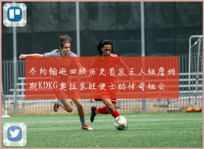 乔约翰逊回顾历史首发五人组詹姆斯KDKG奥拉朱旺便士的传奇组合