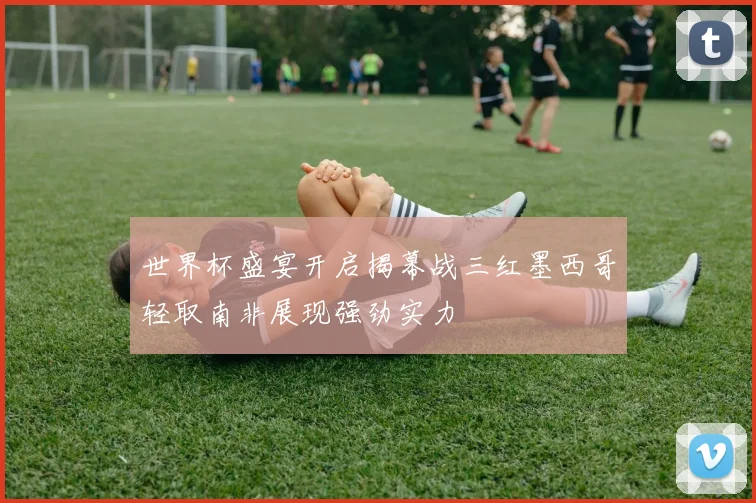 世界杯盛宴开启揭幕战三红墨西哥轻取南非展现强劲实力