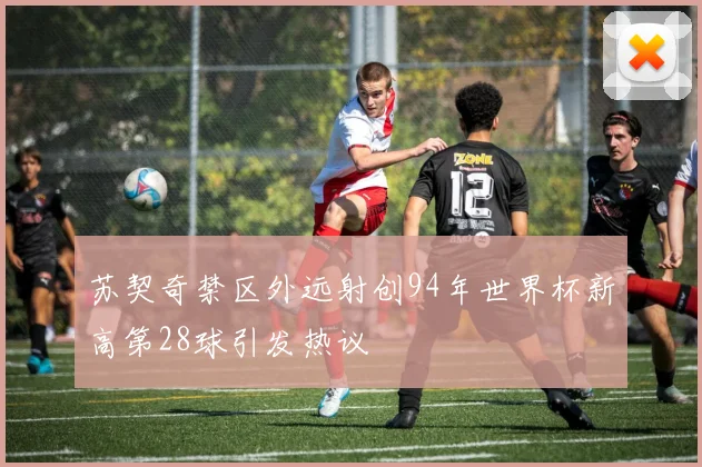 苏契奇禁区外远射创94年世界杯新高第28球引发热议