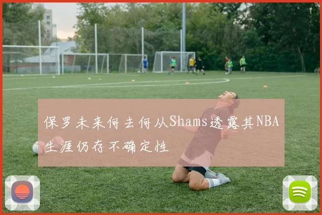保罗未来何去何从Shams透露其NBA生涯仍存不确定性