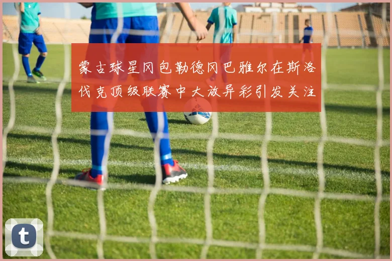 蒙古球星冈包勒德冈巴雅尔在斯洛伐克顶级联赛中大放异彩引发关注