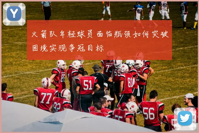 火箭队年轻球员面临瓶颈如何突破困境实现争冠目标