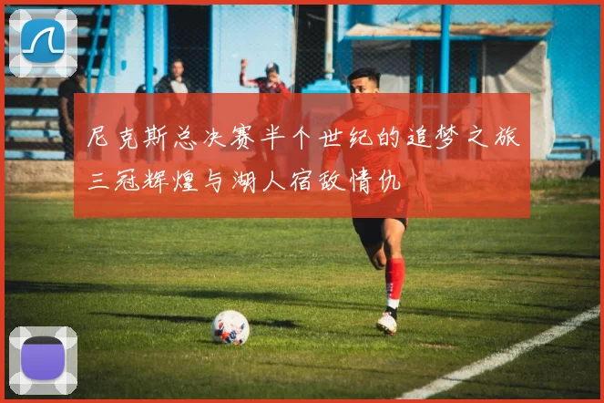 尼克斯总决赛半个世纪的追梦之旅三冠辉煌与湖人宿敌情仇
