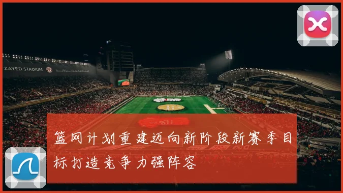 篮网计划重建迈向新阶段新赛季目标打造竞争力强阵容