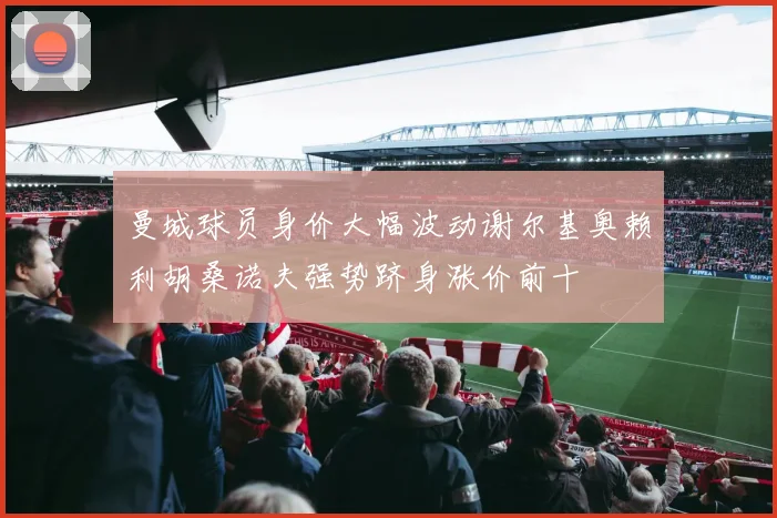 曼城球员身价大幅波动谢尔基奥赖利胡桑诺夫强势跻身涨价前十