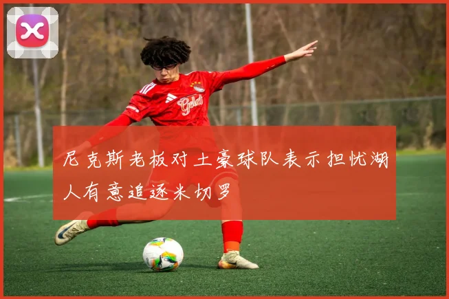 尼克斯老板对土豪球队表示担忧湖人有意追逐米切罗