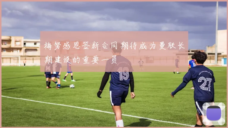 梅努感恩签新合同期待成为曼联长期建设的重要一员