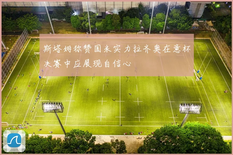 斯塔姆称赞国米实力拉齐奥在意杯决赛中应展现自信心