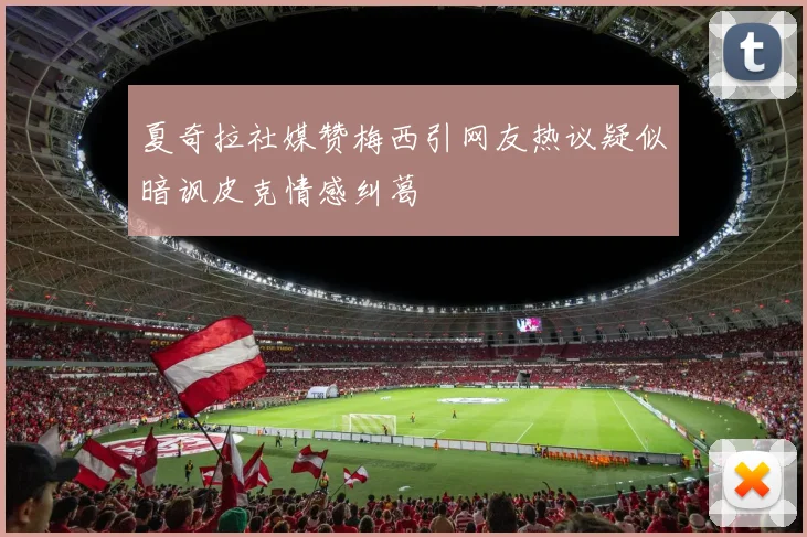 夏奇拉社媒赞梅西引网友热议疑似暗讽皮克情感纠葛