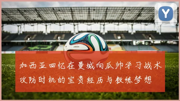 加西亚回忆在曼城向瓜帅学习战术攻防时机的宝贵经历与教练梦想