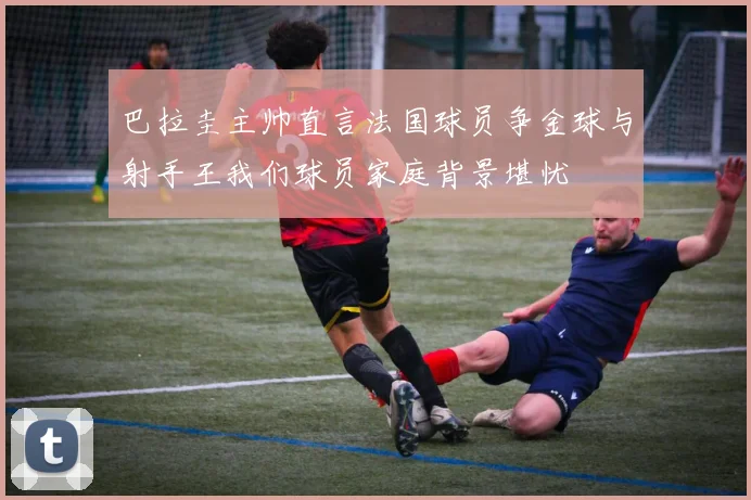 巴拉圭主帅直言法国球员争金球与射手王我们球员家庭背景堪忧