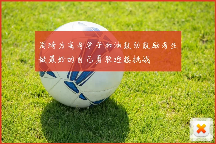 周琦为高考学子加油鼓劲鼓励考生做最好的自己勇敢迎接挑战