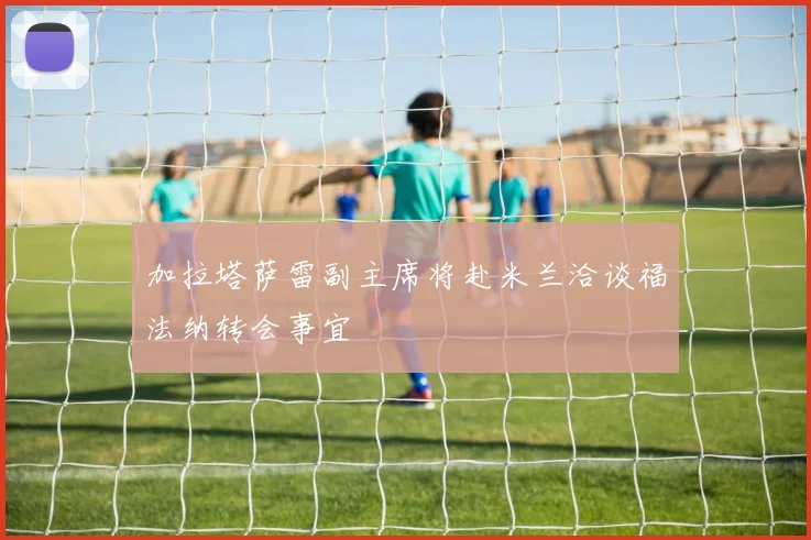 加拉塔萨雷副主席将赴米兰洽谈福法纳转会事宜