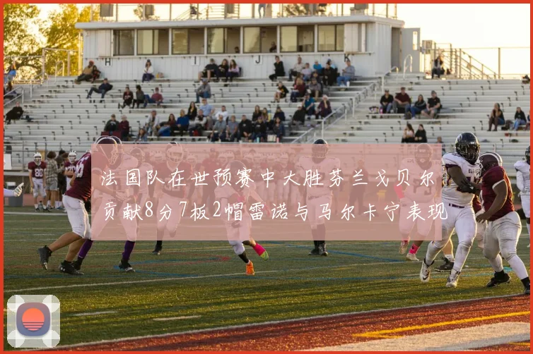 法国队在世预赛中大胜芬兰戈贝尔贡献8分7板2帽雷诺与马尔卡宁表现抢眼