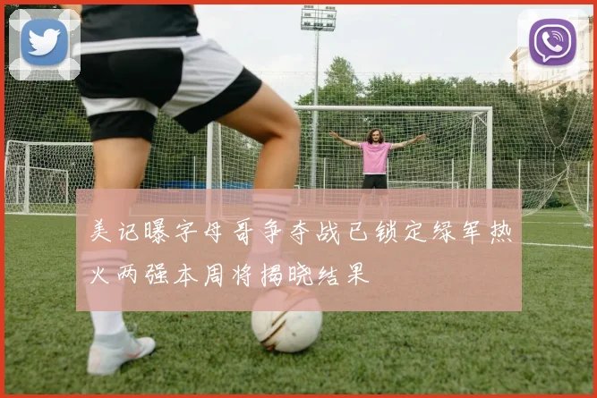 美记曝字母哥争夺战已锁定绿军热火两强本周将揭晓结果