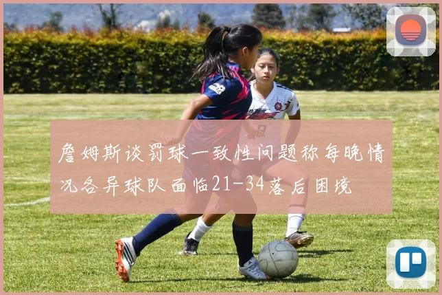 詹姆斯谈罚球一致性问题称每晚情况各异球队面临21-34落后困境